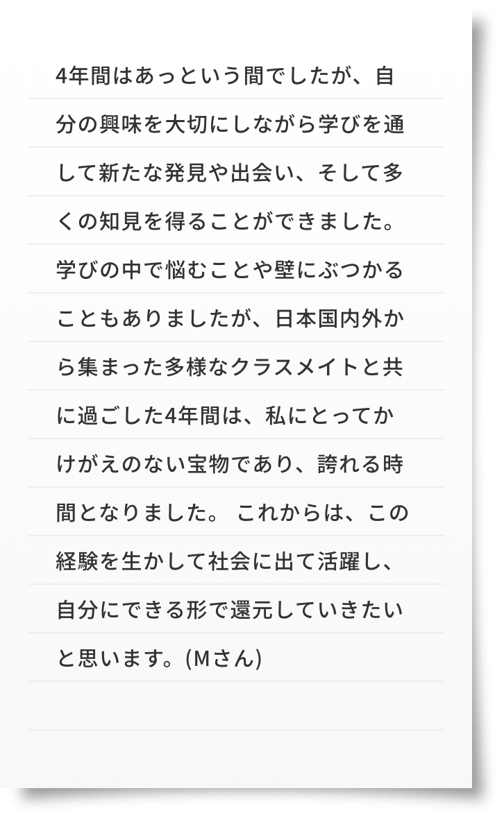 4年間はあっという間でしたが、自分の興味を大切にしながら学びを通して新たな発見や出会い、そして多くの知見を得ることができました。学びの中で悩むことや壁にぶつかることもありましたが、日本国内外から集まった多様なクラスメイトと共に過ごした4年間は、私にとってかけがえのない宝物であり、誇れる時間となりました。これからは、この経験を生かして社会に出て活躍し、自分にできる形で還元していきたいと思います。(Mさん)