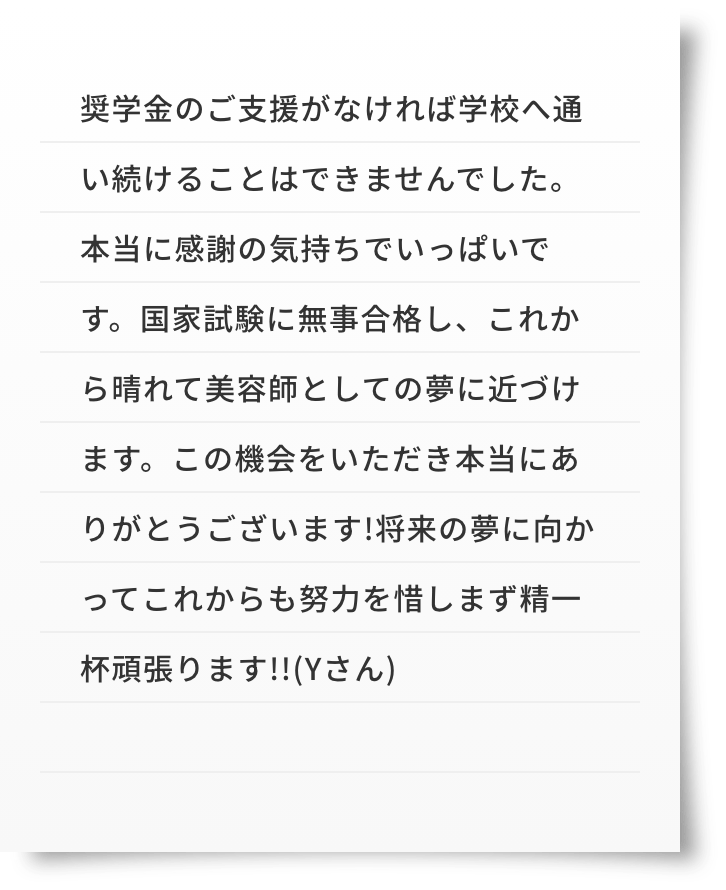 奨学金のご支援がなければ学校へ通い続けることはできませんでした。本当に感謝の気持ちでいっぱいです。国家試験に無事合格し、これから晴れて美容師としての夢に近づけます。この機会をいただき本当にありがとうございます!将来の夢に向かってこれからも努力を惜しまず精一杯頑張ります!!(Yさん)