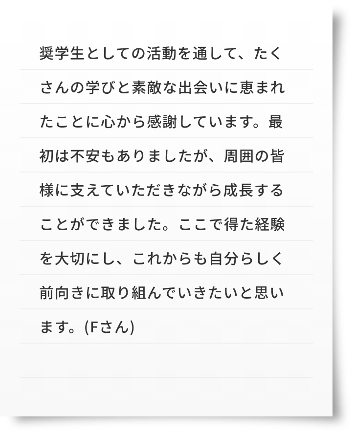 奨学生としての活動を通して、たくさんの学びと素敵な出会いに恵まれたことに心から感謝しています。最初は不安もありましたが、周囲の皆様に支えていただきながら成長することができました。ここで得た経験を大切にし、これからも自分らしく前向きに取り組んでいきたいと思います。(Fさん)